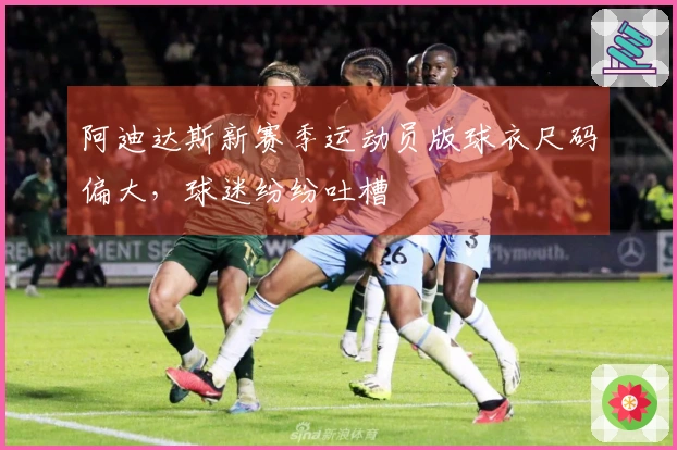 阿迪达斯新赛季运动员版球衣尺码偏大,球迷纷纷吐槽