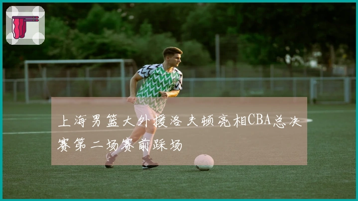 上海男篮大外援洛夫顿亮相CBA总决赛第二场赛前踩场
