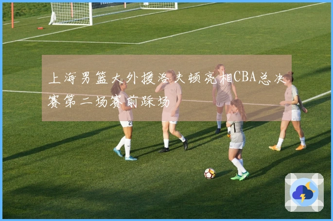 上海男篮大外援洛夫顿亮相CBA总决赛第二场赛前踩场